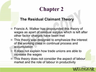 Chapter 2
    The Residual Claimant Theory

Francis A. Walker has propounded this theory of
wages as apart of residual surplus which is left after
other factor charges have been met
This theory was designed to emphasize the interest
of the working class in continual process and
accumulation
It does not explain how trade unions are able to
increase the wages
This theory does not consider the aspect of labour
market and the role of labour in productivity
 