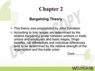 Chapter 2
           Bargaining Theory

This theory was propounded by John Davidson
According to him, wages are determined by the
relative bargaining power between workers or trade
unions and employers and basic wages, fringe
benefits, job differentials and individual differences
tend to be determined by the relative strength of the
organization and the trade union
                                         Cont………..
 