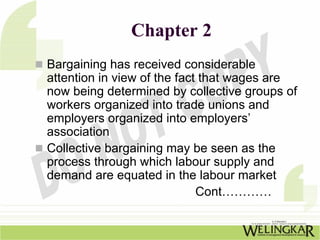 Chapter 2
Bargaining has received considerable
attention in view of the fact that wages are
now being determined by collective groups of
workers organized into trade unions and
employers organized into employers’
association
Collective bargaining may be seen as the
process through which labour supply and
demand are equated in the labour market
                             Cont…………
 