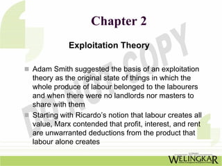 Chapter 2
           Exploitation Theory

Adam Smith suggested the basis of an exploitation
theory as the original state of things in which the
whole produce of labour belonged to the labourers
and when there were no landlords nor masters to
share with them
Starting with Ricardo’s notion that labour creates all
value, Marx contended that profit, interest, and rent
are unwarranted deductions from the product that
labour alone creates
 