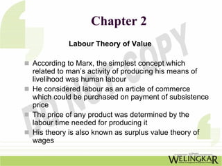 Chapter 2
          Labour Theory of Value

According to Marx, the simplest concept which
related to man’s activity of producing his means of
livelihood was human labour
He considered labour as an article of commerce
which could be purchased on payment of subsistence
price
The price of any product was determined by the
labour time needed for producing it
His theory is also known as surplus value theory of
wages
 
