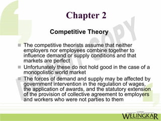 Chapter 2
           Competitive Theory

The competitive theorists assume that neither
employers nor employees combine together to
influence demand or supply conditions and that
markets are perfect
Unfortunately these do not hold good in the case of a
monopolistic world market
The forces of demand and supply may be affected by
government intervention in the regulation of wages,
the application of awards, and the statutory extension
of the provision of collective agreement to employers
and workers who were not parties to them
 