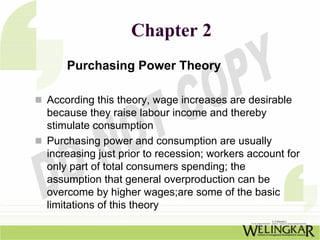 Chapter 2
    Purchasing Power Theory

According this theory, wage increases are desirable
because they raise labour income and thereby
stimulate consumption
Purchasing power and consumption are usually
increasing just prior to recession; workers account for
only part of total consumers spending; the
assumption that general overproduction can be
overcome by higher wages;are some of the basic
limitations of this theory
 