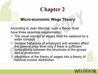 Chapter 2
      Micro-economic Wage Theory

According to Jean Marchal, such a theory must
have three essential requirements:
  The usual concept of wages must be replaced by a
  wider concept
  General behaviour of employers and workers affect
  the general price level only if there is sufficient
  compatibility between the structures of the groups
  and of production
  Integration of the theory of wages into a theory of
  national income distribution
 