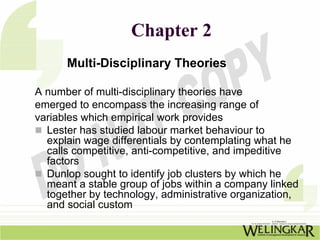 Chapter 2
      Multi-Disciplinary Theories

A number of multi-disciplinary theories have
emerged to encompass the increasing range of
variables which empirical work provides
  Lester has studied labour market behaviour to
  explain wage differentials by contemplating what he
  calls competitive, anti-competitive, and impeditive
  factors
  Dunlop sought to identify job clusters by which he
  meant a stable group of jobs within a company linked
  together by technology, administrative organization,
  and social custom
 