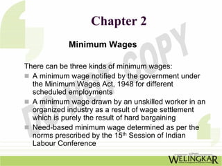 Chapter 2
            Minimum Wages

There can be three kinds of minimum wages:
  A minimum wage notified by the government under
  the Minimum Wages Act, 1948 for different
  scheduled employments
  A minimum wage drawn by an unskilled worker in an
  organized industry as a result of wage settlement
  which is purely the result of hard bargaining
  Need-based minimum wage determined as per the
  norms prescribed by the 15th Session of Indian
  Labour Conference
 