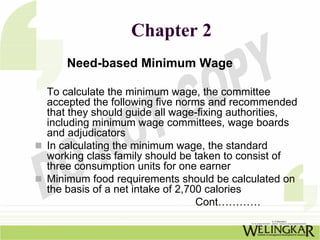 Chapter 2
    Need-based Minimum Wage

To calculate the minimum wage, the committee
accepted the following five norms and recommended
that they should guide all wage-fixing authorities,
including minimum wage committees, wage boards
and adjudicators
In calculating the minimum wage, the standard
working class family should be taken to consist of
three consumption units for one earner
Minimum food requirements should be calculated on
the basis of a net intake of 2,700 calories
                                 Cont…………
 