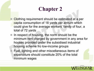 Chapter 2
Clothing requirement should be estimated at a per
capita consumption of 18 yards per annum which
could give for the average workers’ family of four, a
total of 72 yards
In respect of housing, the norm should be the
minimum rent charged by government in any area for
houses provided under the subsidised industrial
housing scheme fro low-income groups
Fuel, lighting and other miscellaneous items of
expenditure should constitute 20% of the total
minimum wages
 