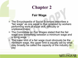 Chapter 2
                 Fair Wage

The Encyclopedia of Social Sciences describes a
“fair wage” as one equal to that received by workers
performing work of equal skill, difficulty or
unpleasantness
The Committee on Fair Wages stated that the fair
wage was something between a minimum wage and
a living wage
The lower limit of a fair wage must obviously be the
minimum wage, the upper limit is equally set by what
may broadly be called the capacity of the industry to
pay
 