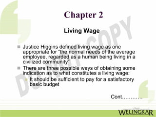 Chapter 2
                  Living Wage

Justice Higgins defined living wage as one
appropriate for “the normal needs of the average
employee, regarded as a human being living in a
civilized community”
There are three possible ways of obtaining some
indication as to what constitutes a living wage:
   It should be sufficient to pay for a satisfactory
   basic budget

                                        Cont…………
 