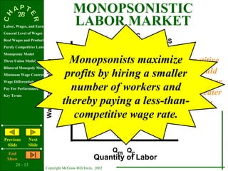 MONOPSONISTIC
Labor, Wages, and Earnings
                                                  LABOR MARKET
General Level of Wages
                                                               MRC
Real Wages and Productivity                                                S
Purely Competitive Labor Market
Monopsony Model
Three Union Models                                Monopsonists maximizeThe competitive
                         Wage Rate (dollars)


                                                 profits by hiring a smaller would
                                                                       solution
Bilateral Monopoly Model
Minimum Wage Controversy
Wage Differentials                                                    result in a higher
Pay For Performance                               number of workerswage and greater
                                                                       and
Key Terms                                      Wc
                                                thereby paying a less-than-
                                               Wm                        employment
                                                   competitive wage rate.MRP



Previous        Next
 Slide          Slide
   End
                                                             Qm Qc
  Show                                                 Quantity of Labor
      28 - 13
                         Copyright McGraw-Hill/Irwin, 2002
 