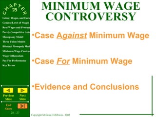 MINIMUM WAGE
Labor, Wages, and Earnings
General Level of Wages
                                  CONTROVERSY
Real Wages and Productivity


                         •Case Against Minimum Wage
Purely Competitive Labor Market
Monopsony Model
Three Union Models
Bilateral Monopoly Model
Minimum Wage Controversy
Wage Differentials
Pay For Performance
Key Terms
                         •Case For Minimum Wage


                         •Evidence and Conclusions
Previous        Next
 Slide          Slide
   End
  Show
      28 - 27
                         Copyright McGraw-Hill/Irwin, 2002
 