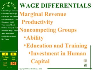 WAGE DIFFERENTIALS
Labor, Wages, and Earnings
General Level of Wages
Real Wages and Productivity
                           Marginal Revenue
Purely Competitive Labor Market
Monopsony Model
Three Union Models
                            Productivity
                           Noncompeting Groups
Bilateral Monopoly Model
Minimum Wage Controversy
Wage Differentials
Pay For Performance
Key Terms                    • Ability
                             • Education and Training
Previous        Next
                                • Investment in Human
                                  Capital
 Slide          Slide
   End
  Show
      28 - 28
                         Copyright McGraw-Hill/Irwin, 2002
 