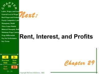 Next:
Labor, Wages, and Earnings
General Level of Wages
Real Wages and Productivity
Purely Competitive Labor Market
Monopsony Model
Three Union Models
Bilateral Monopoly Model
Minimum Wage Controversy
Wage Differentials
Pay For Performance      Rent, Interest, and Profits
Key Terms




                                                             Chapter 29
Previous        Next
 Slide          Slide
   End
  Show
      28 - 34
                         Copyright McGraw-Hill/Irwin, 2002
 