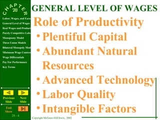 GENERAL LEVEL OF WAGES
                           Role of Productivity
Labor, Wages, and Earnings
General Level of Wages
Real Wages and Productivity


Monopsony Model
Three Union Models
                              • Plentiful Capital
Purely Competitive Labor Market




Bilateral Monopoly Model
Minimum Wage Controversy
Wage Differentials
                              • Abundant Natural
                                Resources
Pay For Performance
Key Terms




                              • Advanced Technology
Previous
 Slide
                Next
                Slide
                              • Labor Quality
   End
  Show
       28 - 4
                              • Intangible Factors
                         Copyright McGraw-Hill/Irwin, 2002
 
