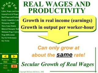 REAL WAGES AND
Labor, Wages, and Earnings
General Level of Wages
                               PRODUCTIVITY
Real Wages and Productivity

                           Growth in real income (earnings)
Purely Competitive Labor Market
Monopsony Model
Three Union Models
Bilateral Monopoly Model   Growth in output per worker-hour
Minimum Wage Controversy
Wage Differentials
Pay For Performance
Key Terms




                                           Can only grow at
                                         about the same rate!
Previous        Next
 Slide          Slide
   End
  Show
                           Secular Growth of Real Wages
       28 - 5
                         Copyright McGraw-Hill/Irwin, 2002
 