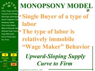 Labor, Wages, and Earnings
                           MONOPSONY MODEL
                         • Single Buyer of a type of
General Level of Wages
Real Wages and Productivity
Purely Competitive Labor Market
Monopsony Model
Three Union Models
Bilateral Monopoly Model
                           labor
Minimum Wage Controversy
Wage Differentials
                         • The type of labor is
                           relatively immobile
Pay For Performance
Key Terms




                           “Wage Maker” Behavior
Previous
 Slide
                Next
                Slide
                                  Upward-Sloping Supply
   End
  Show
                                     Curve to Firm
       28 - 9
                         Copyright McGraw-Hill/Irwin, 2002
 
