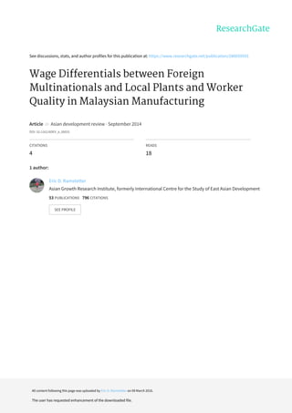 See	discussions,	stats,	and	author	profiles	for	this	publication	at:	https://www.researchgate.net/publication/286659593
Wage	Differentials	between	Foreign
Multinationals	and	Local	Plants	and	Worker
Quality	in	Malaysian	Manufacturing
Article		in		Asian	development	review	·	September	2014
DOI:	10.1162/ADEV_a_00031
CITATIONS
4
READS
18
1	author:
Eric	D.	Ramstetter
Asian	Growth	Research	Institute,	formerly	International	Centre	for	the	Study	of	East	Asian	Development
53	PUBLICATIONS			796	CITATIONS			
SEE	PROFILE
All	content	following	this	page	was	uploaded	by	Eric	D.	Ramstetter	on	09	March	2016.
The	user	has	requested	enhancement	of	the	downloaded	file.
 
