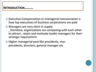 INTRODUCTION………

  Executive Compensation or managerial remuneration is
   how top executives of business corporations are paid
  Managers are very short in supply
   , therefore, organizations are competing with each other
   to attract , retain and motivate leader managers for their
   strategic requirement
  Higher managerial post like presidents, vise-
   presidents, directors, general manager etc
 