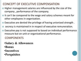 CONCEPT OF EXECUTIVE COMPENSATION
 Higher management salaries are influenced by the size of the
  company , performance of the company.
 It can’t be compared to the wage and salary schemes meant for
  other employees in organization.
 Executive are denied the privilege of having unionized strength .

 secrecy is maintained in in respect of executive remuneration.

 Executive pay is not supposed to based on individual performance
  measure but on unit or organizational performance.
    COMPONENTS
    •Salary & Allowances
    •Bonus
    •Incentives
    •Perquisites
 