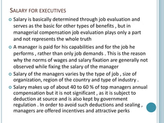 SALARY FOR EXECUTIVES
 Salary is basically determined through job evaluation and
  serves as the basic for other types of benefits , but in
  managerial compensation job evaluation plays only a part
  and not represents the whole truth
 A manager is paid for his capabilities and for the job he
  performs , rather than only job demands . This is the reason
  why the norms of wages and salary fixation are generally not
  observed while fixing the salary of the manager
 Salary of the managers varies by the type of job , size of
  organization, region of the country and type of industry .
 Salary makes up of about 40 to 60 % of top managers annual
  compensation but it is not significant , as it is subject to
  deduction at source and is also kept by government
  regulation . In order to avoid such deductions and sealing ,
  managers are offered incentives and attractive perks
 
