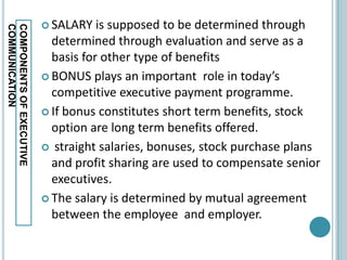 SALARY   is supposed to be determined through
COMMUNICATION
COMPONENTS OF EXECUTIVE

                            determined through evaluation and serve as a
                            basis for other type of benefits
                           BONUS plays an important role in today’s
                            competitive executive payment programme.
                           If bonus constitutes short term benefits, stock
                            option are long term benefits offered.
                           straight salaries, bonuses, stock purchase plans
                            and profit sharing are used to compensate senior
                            executives.
                           The salary is determined by mutual agreement
                            between the employee and employer.
 