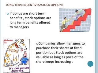 LONG TERM INCENTIVES/STOCK OPTIONS

 Ifbonus are short term
  benefits , stock options are
  long term benefits offered
  to managers



                   oCompanies allow managers to
                   purchase their shares at fixed
                   position but Stock options are
                   valuable as long as price of the
                   share keeps increasing .
 