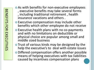  As  with benefits for non-executive employees
BENEFITS FOR EXECUTIVES
                            , executive benefits may take several forms
                            , including traditional retirement , health
                            insurance vacations and others .
                           Executive compensation may include other
                            benefits which other employee do not receive
                           Executive health plans with no co-payments
                            and with no limitations on deductible or
                            physical choice are popular among small and
                            middle sized business
                           Trust of various kinds may be designed by the
                            help the executive’s to deal with estate issues
                           Differed compensation offers another possible
                            means of helping executives with tax liabilities
                            caused by incentives compensation plans
 