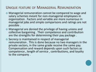 UNIQUE FEATURE OF MANAGERIAL REMUNERATION
 Managerial remuneration cannot be compared to wage and
  salary schemes meant for non-managerial employees in
  organization . Factors and variable are more numerous in
  managerial jobs and simple comparisons and ratings are not
  possible .
 Managerial are denied the privilege of having unions and
  collective bargaining . Their competence and contribution
  are the strengths for determining their pay package .
 Secrecy is maintained in respect of managerial
  remuneration . This is done because no two managers in the
  private sectors, in the same grade receive the same pay.
  Compensation and reward depends upon such factors as
  competence , length of service , contributions, and loyalty
  to the company .
 