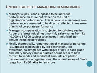 UNIQUE FEATURE OF MANAGERIAL REMUNERATION
 Managerial pay is not supposed to be individual
  performance measure but rather on the unit of
  organization performance . This is because a managers own
  performance is assumed to be directly reflected in measure
  of units of corporate performance
 Managers compensation is subjected to statutory sealing.
  As per the latest guidelines , monthly salary varies from Rs
  40,000 to 87,500 subject to an overall limit fixed per
  annum including perquisites .
 Finally theoretically, remuneration of managerial personnel
  is supposed to be guided by job description , job
  evaluation, salary grades with ranges of pay in each grade
  and salary surveys .But in practice norms seem to have
  thrown to winds and exorbitant amounts are paid to
  decision makers in organizations. The annual salary of Ceo's
  range from Rs 50 lakhs to few crore
 