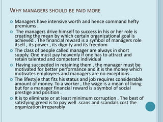 WHY MANAGERS SHOULD BE PAID MORE
   Managers have intensive worth and hence command hefty
    premiums .
    The managers drive himself to success in his or her role is
    creating the mean by which certain organizational goal is
    achieved . The financial reward is a symbol of managers role
    itself , its power , its dignity and its freedom
   The class of people called manager are always in short
    supply. One must pay heavenly if one has to attract and
    retain talented and competent individual
    Having succeeded in retaining them , the manager must be
    motivated for better performance and it is the money which
    motivates employees and managers are no exceptions .
   The lifestyle that fits his status and job requires considerable
    amount of money. To a worker , the wage is a mean of living
    but for a manager financial reward is a symbol of social
    prestige and position .
   It is to eliminate or at least minimum corruption . The best of
    satisfying greed is to pay well .scans and scandals cost the
    organization irreparably
 
