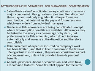 MYTHOLOGIES-CUM STRATEGIES       FOR MANAGERIAL COMPENSATION
  Salary/basic salary/consolidated salary continues to remain a
   major component , though salary scales are often discarded
   these days or used only as guides. It is the performance
   contribution that determines the pay and future revisions,
   which vary widely from individual managers .
  Grade wise flats allowances are being consolidated , except
   where tax exemption benefits are available . Allowances may
   be linked to the salary as a percentage or by slabs , but
   preferences is for flats amounts , which do not increase
   automatically and increase at the discretion and therefore
   controllable
  Reimbursement of expenses incurred on company's work
   has been limited , and that in line to conform to the tax laws
   . Being actual in most cases , they are not considered as part
   of compensation , unless it is provided towards personal
   benefits .
  Annual –payments –bonus or commission and leave travel
   are common features. Some tax relief applied for the latter
 