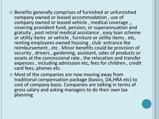 Benefits generally comprises of furnished or unfurnished
  company owned or leased accommodation , use of
  company owned or leased vehicle , medical coverage ,,
  covering provident fund, pension, or superannuation and
  gratuity , post retiral medical assistance , easy loan scheme
  or utility items or vehicle , furniture or utility items , etc,
  renting employees owned housing , club entrance fee
  reimbursement , etc . Minor benefits could be provision of
  security , drivers , gardening, assistant, sales of products or
  assets at the concessional rate , the relocation and transfer
  expenses , including admission etc, fees for children , credit
  card fees, phones etc.
 Most of the companies are now moving away from
  traditional compensation package (basics, DA,HRA etc) to
  cost of company basis. Companies are talking in terms of
  gross salary and asking managers to do their own tax
  planning
 