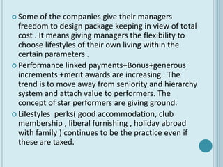  Some    of the companies give their managers
  freedom to design package keeping in view of total
  cost . It means giving managers the flexibility to
  choose lifestyles of their own living within the
  certain parameters .
 Performance linked payments+Bonus+generous
  increments +merit awards are increasing . The
  trend is to move away from seniority and hierarchy
  system and attach value to performers. The
  concept of star performers are giving ground.
 Lifestyles perks( good accommodation, club
  membership , liberal furnishing , holiday abroad
  with family ) continues to be the practice even if
  these are taxed.
 