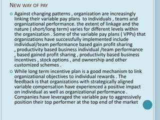 NEW WAY OF PAY
 Against changing patterns , organization are increasingly
  linking their variable pay plans to individuals , teams and
  organizational performance. the extent of linkage and the
  nature ( short/long term) varies for different levels within
  the organization . Some of the variable pay plans ( VPPs) that
  organizations have successfully implemented include
  individual/team performance based gain profit sharing
  , productivity based business individual /team performance
  , based gained profit sharing , productivity based business
  incentives , stock options , and ownership and other
  customized schemes .
 While long term incentive plan is a good mechanism to link
  organizational objectives to individual rewards . The
  feedback is that organizations with strategically aligned
  variable compensation have experienced a positive impact
  on individual as well as organizational performance .
  Companies have leveraged the variable pay to aggressively
  position their top performer at the top end of the market
 