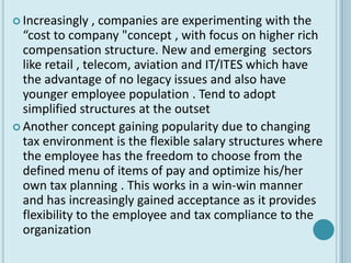  Increasingly    , companies are experimenting with the
  “cost to company "concept , with focus on higher rich
  compensation structure. New and emerging sectors
  like retail , telecom, aviation and IT/ITES which have
  the advantage of no legacy issues and also have
  younger employee population . Tend to adopt
  simplified structures at the outset
 Another concept gaining popularity due to changing
  tax environment is the flexible salary structures where
  the employee has the freedom to choose from the
  defined menu of items of pay and optimize his/her
  own tax planning . This works in a win-win manner
  and has increasingly gained acceptance as it provides
  flexibility to the employee and tax compliance to the
  organization
 