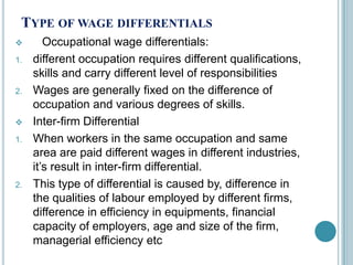 TYPE OF WAGE DIFFERENTIALS
       Occupational wage differentials:
1.   different occupation requires different qualifications,
     skills and carry different level of responsibilities
2.   Wages are generally fixed on the difference of
     occupation and various degrees of skills.
    Inter-firm Differential
1.   When workers in the same occupation and same
     area are paid different wages in different industries,
     it’s result in inter-firm differential.
2.   This type of differential is caused by, difference in
     the qualities of labour employed by different firms,
     difference in efficiency in equipments, financial
     capacity of employers, age and size of the firm,
     managerial efficiency etc
 