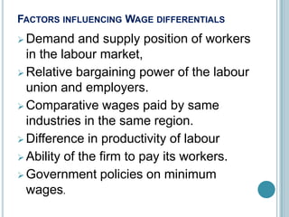 FACTORS INFLUENCING WAGE DIFFERENTIALS
 Demand     and supply position of workers
  in the labour market,
 Relative bargaining power of the labour
  union and employers.
 Comparative wages paid by same
  industries in the same region.
 Difference in productivity of labour
 Ability of the firm to pay its workers.
 Government policies on minimum
  wages.
 