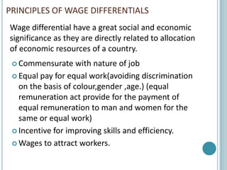 PRINCIPLES OF WAGE DIFFERENTIALS
Wage differential have a great social and economic
significance as they are directly related to allocation
of economic resources of a country.
  Commensurate     with nature of job
  Equal pay for equal work(avoiding discrimination
   on the basis of colour,gender ,age.) (equal
   remuneration act provide for the payment of
   equal remuneration to man and women for the
   same or equal work)
  Incentive for improving skills and efficiency.

  Wages to attract workers.
 