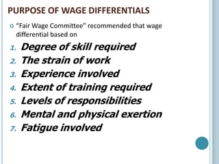 PURPOSE OF WAGE DIFFERENTIALS
    “Fair Wage Committee” recommended that wage
     differential based on
1.    Degree of skill required
2.    The strain of work
3.    Experience involved
4.    Extent of training required
5.    Levels of responsibilities
6.    Mental and physical exertion
7.    Fatigue involved
 