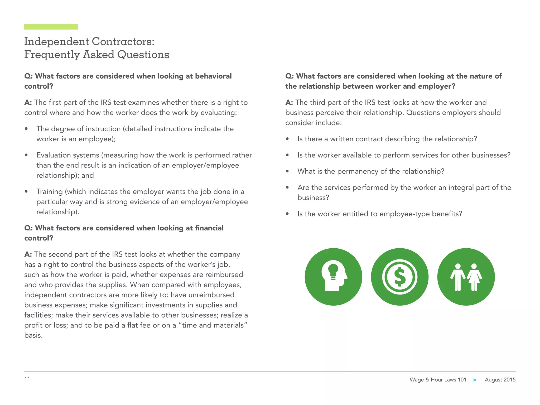 11 Wage & Hour Laws 101      August 2015
Independent Contractors:
Frequently Asked Questions
Q: What factors are considered when looking at behavioral
control?
A: The first part of the IRS test examines whether there is a right to
control where and how the worker does the work by evaluating:
•	 The degree of instruction (detailed instructions indicate the
worker is an employee);
•	 Evaluation systems (measuring how the work is performed rather
than the end result is an indication of an employer/employee
relationship); and
•	 Training (which indicates the employer wants the job done in a
particular way and is strong evidence of an employer/employee
relationship).
Q: What factors are considered when looking at financial
control?
A: The second part of the IRS test looks at whether the company
has a right to control the business aspects of the worker’s job,
such as how the worker is paid, whether expenses are reimbursed
and who provides the supplies. When compared with employees,
independent contractors are more likely to: have unreimbursed
business expenses; make significant investments in supplies and
facilities; make their services available to other businesses; realize a
profit or loss; and to be paid a flat fee or on a “time and materials”
basis.
Q: What factors are considered when looking at the nature of
the relationship between worker and employer?
A: The third part of the IRS test looks at how the worker and
business perceive their relationship. Questions employers should
consider include:
•	 Is there a written contract describing the relationship?
•	 Is the worker available to perform services for other businesses?
•	 What is the permanency of the relationship?
•	 Are the services performed by the worker an integral part of the
business?
•	 Is the worker entitled to employee-type benefits?
 