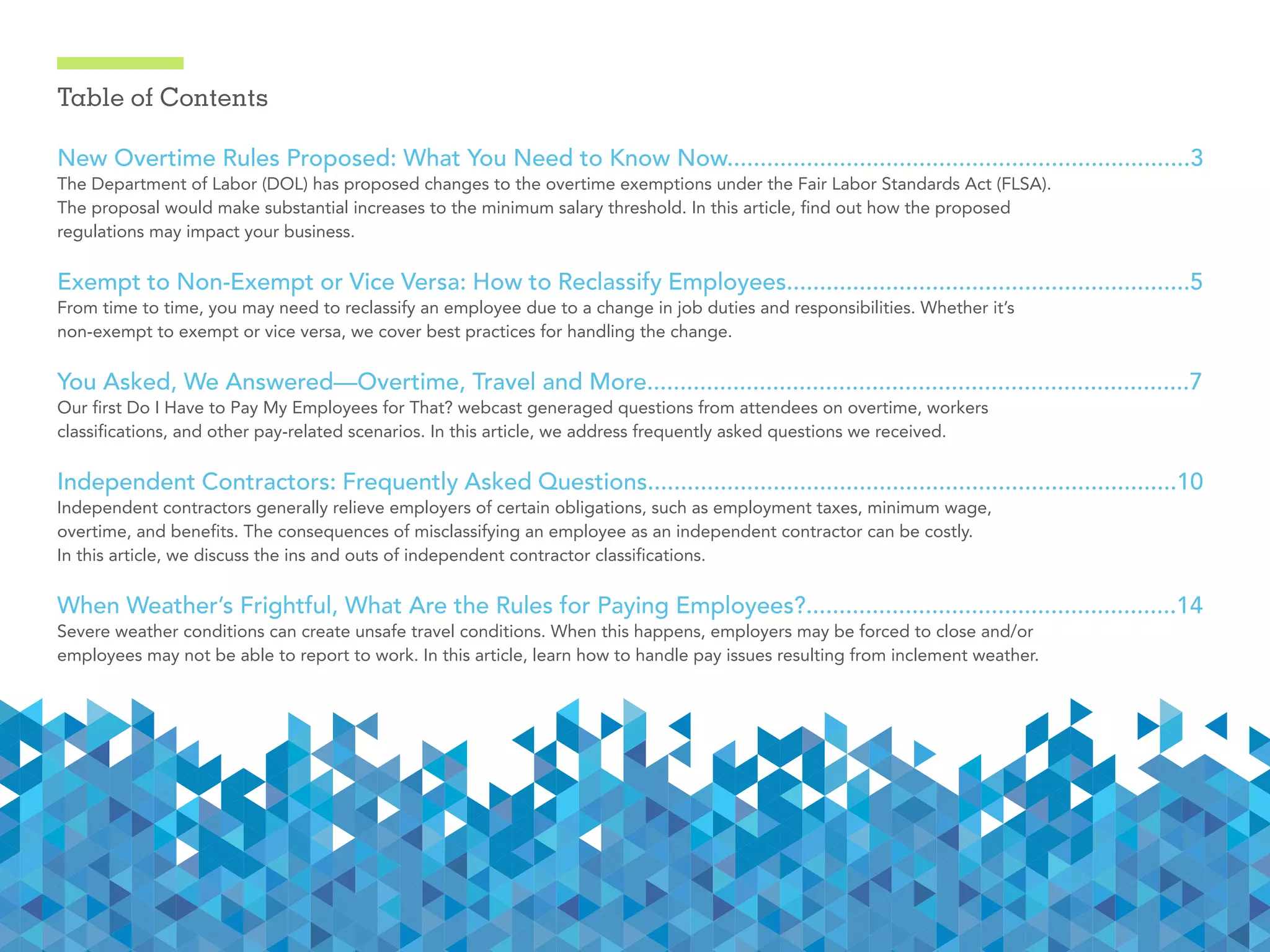 Table of Contents
New Overtime Rules Proposed: What You Need to Know Now......................................................................3
The Department of Labor (DOL) has proposed changes to the overtime exemptions under the Fair Labor Standards Act (FLSA).
The proposal would make substantial increases to the minimum salary threshold. In this article, find out how the proposed
regulations may impact your business.
Exempt to Non-Exempt or Vice Versa: How to Reclassify Employees.............................................................5
From time to time, you may need to reclassify an employee due to a change in job duties and responsibilities. Whether it’s
non-exempt to exempt or vice versa, we cover best practices for handling the change.
You Asked, We Answered—Overtime, Travel and More..................................................................................7
Our first Do I Have to Pay My Employees for That? webcast generaged questions from attendees on overtime, workers
classifications, and other pay-related scenarios. In this article, we address frequently asked questions we received.
Independent Contractors: Frequently Asked Questions................................................................................10
Independent contractors generally relieve employers of certain obligations, such as employment taxes, minimum wage,
overtime, and benefits. The consequences of misclassifying an employee as an independent contractor can be costly.
In this article, we discuss the ins and outs of independent contractor classifications.
When Weather’s Frightful, What Are the Rules for Paying Employees?........................................................14
Severe weather conditions can create unsafe travel conditions. When this happens, employers may be forced to close and/or
employees may not be able to report to work. In this article, learn how to handle pay issues resulting from inclement weather.
 