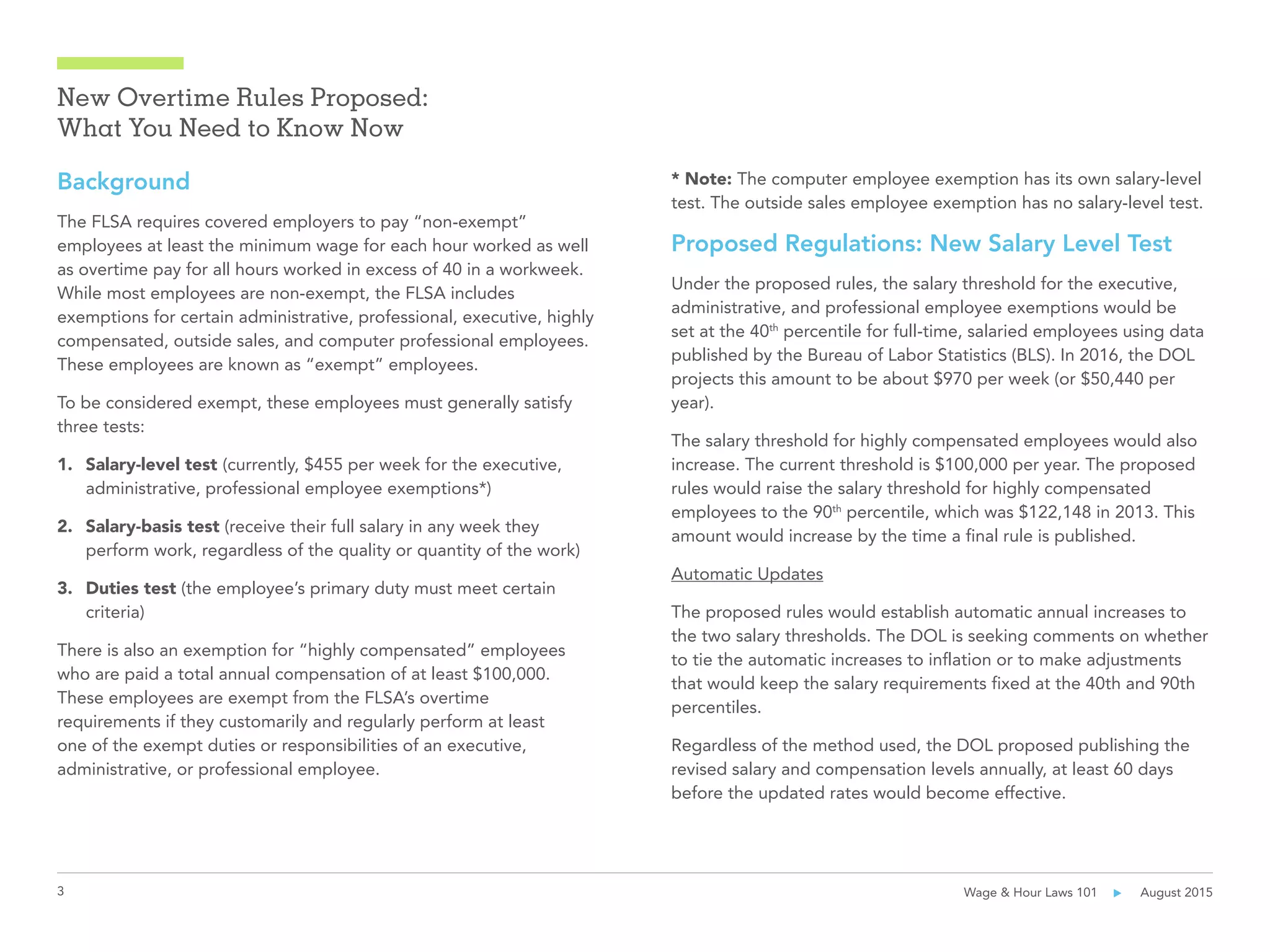 3 Wage & Hour Laws 101      August 2015
New Overtime Rules Proposed:
What You Need to Know Now
Background
The FLSA requires covered employers to pay “non-exempt”
employees at least the minimum wage for each hour worked as well
as overtime pay for all hours worked in excess of 40 in a workweek.
While most employees are non-exempt, the FLSA includes
exemptions for certain administrative, professional, executive, highly
compensated, outside sales, and computer professional employees.
These employees are known as “exempt” employees.
To be considered exempt, these employees must generally satisfy
three tests:
1.	 Salary-level test (currently, $455 per week for the executive,
administrative, professional employee exemptions*)
2.	 Salary-basis test (receive their full salary in any week they
perform work, regardless of the quality or quantity of the work)
3.	 Duties test (the employee’s primary duty must meet certain
criteria)
There is also an exemption for “highly compensated” employees
who are paid a total annual compensation of at least $100,000.
These employees are exempt from the FLSA’s overtime
requirements if they customarily and regularly perform at least
one of the exempt duties or responsibilities of an executive,
administrative, or professional employee.
* Note: The computer employee exemption has its own salary-level
test. The outside sales employee exemption has no salary-level test.
Proposed Regulations: New Salary Level Test
Under the proposed rules, the salary threshold for the executive,
administrative, and professional employee exemptions would be
set at the 40th
percentile for full-time, salaried employees using data
published by the Bureau of Labor Statistics (BLS). In 2016, the DOL
projects this amount to be about $970 per week (or $50,440 per
year).
The salary threshold for highly compensated employees would also
increase. The current threshold is $100,000 per year. The proposed
rules would raise the salary threshold for highly compensated
employees to the 90th
percentile, which was $122,148 in 2013. This
amount would increase by the time a final rule is published.
Automatic Updates
The proposed rules would establish automatic annual increases to
the two salary thresholds. The DOL is seeking comments on whether
to tie the automatic increases to inflation or to make adjustments
that would keep the salary requirements fixed at the 40th and 90th
percentiles.
Regardless of the method used, the DOL proposed publishing the
revised salary and compensation levels annually, at least 60 days
before the updated rates would become effective.
 