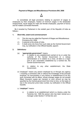 Payment of Wages and Miscellaneous Provisions Bill, 2008

                                        A
                                       Bill

       to consolidate all legal provisions relating to payment of wages to
employees by their employers, fixation of minimum wages in the Scheduled
employments, equal wages for male and female employees, payment of bonus
and for matters connected therewith.

    Be it enacted by Parliament in the sixtieth year of the Republic of India as
follows:-

1.    Short title, extent and commencement

      (1)    This Act may be called the Payment of Wages and Miscellaneous
             Provisions Act, 2008
      (2)    It extends to the whole of India.
      (3)    It shall come into force from such date as the Central Government
             may, by notification in the Official Gazette, appoint.

2.    Definitions-

      (a)    “appropriate government” means-
             (i)   in relation to any establishment carried on by or under the
                   authority of the Central Government or a railway
                   administration or in relation to a mine, oil field or a major
                   port or any corporation established by a Central Act, the
                   Central Government and

             (ii)    in relation to    any    other   establishment,   the   State
                     Government;

      (b) “employee” means any person employed by or through any agency
          ( including a contractor) with or without the knowledge of the principal
          employer, for remuneration in any factory or establishment to do any
          work connected with its affairs, whose average wages do not exceed
          fifteen thousand rupees per mensem or such amount as may be
          specified by the Central government from time to time, on the basis of
          rise in the consumer price index number, by notification in the Official
          Gazette;

      (c) “employer” means-

             (i)     in relation to an establishment which is a factory under the
                     Factories Act, 1948 the person who has been named as a
                     manager under Section 7 of that Act; and


                                        1
 