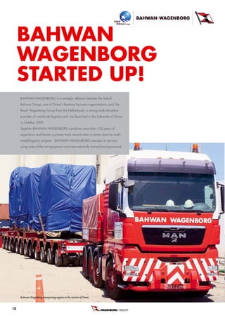 baHWan
     Wagenborg
     STarTeD uP!
     BaHwaN:wageNBorg is a strategic alliance between the suhail
     Bahwan group, one of oman’s foremost business organisations, and, the
     royal wagenborg group from the Netherlands, a strong multi-discipline
     provider of worldwide logistics and was launched in the sultanate of oman
     in october 2009.
     together BaHwaN:wageNBorg combines more than 125 years of
     experience and boasts a proven track record when it comes down to multi-
     modal logistics projects. BaHwaN:wageNBorg executes its services
     using state-of-the-art equipment and internationally trained local personnel.




     Bahwan: Wagenborg transporting engines to the interior of Oman


10                                                                             NEDLIFT B.V.
 