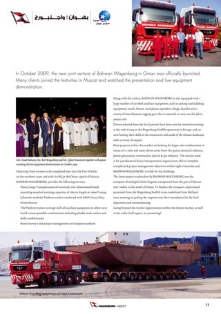 In October 2009, the new joint venture of Bahwan Wagenborg in Oman was officially launched.
Many clients joined the festivities in Muscat and watched the presentation and live equipment
demonstration.

                                                                                    Along with the trailers, BAHWAN:WAGENBORG is also equipped with a
                                                                                    large number of certified auxiliary equipment, such as jacking and skidding
                                                                                    equipment, stools, beams, steel plates, spreaders, slings, shackles and a
                                                                                    variety of miscellaneous rigging gear that is essential to carry out the job at
                                                                                    project site.
                                                                                    Drivers selected from the local partner have been sent for intensive training
                                                                                    at the end of 2009 to the Wagenborg Nedlift operations in Europe and are
                                                                                    now honing their skills in the mountains and sands of the Omani landscape
                                                                                    with a variety of cargoes.
                                                                                    Most projects within this market are looking for larger axle combinations in
                                                                                    excess of 12 axles and most clients come from the (petro) chemical industry,
                                                                                    power generation, construction and oil & gas industry. The market need
Mrs. Amal Bahwan, Mr. Rob Wagenborg and Mr. Egbert Vuursteen together with guests   is for a professional heavy transportation organization able to complete
watching the live equipment demonstration in October 2009
                                                                                    complicated project management objectives within tight timescales and
Operating from its soon to be completed base near the Port of Sohar                 BAHWAN:WAGENBORG is ready for the challenge.
on the northern coast and with its HQ in the Oman capital of Muscat,                The latest project undertaken by BAHWAN:WAGENBORG was the
BAHWAN:WAGENBORG provides the following services:                                   transport of multiple Diesel Engines transported from the port of Muscat
•   Heavy Cargo Transportation of oversized, over-dimensional loads                 over 700km to the south of Oman. To finalize the transport, experienced
    exceeding standard carrying capacities of 18m in length or +60mT using          personnel from the Wagenborg Nedlift team, mobilized from Holland,
    Scheuerle modular Platform trailers combined with MAN Heavy Duty                were assisting in jacking the engines onto their foundation for the final
    Prime Movers                                                                    alignment and commissioning.
•   The Platform trailers are kept with all auxiliary equipment to allow us to      Going forward the market opportunities within the Omani market, as well
    build various possible combinations including double wide trailers and          as the wider Gulf region, are promising!
    dolly combinations
•   Route Survey’s and project management to European standard




    Bahwan: Wagenborg transporting a 55T vessel in Muscat port


                                                                                       NEDLIFT B.V.                                                                   11
 