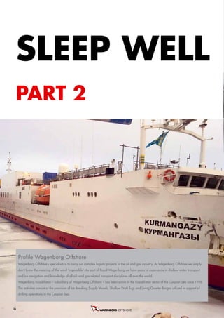SLeeP WeLL
 ParT 2




     Profile Wagenborg Offshore
     wagenborg offshore’s specialism is to carry out complex logistic projects in the oil and gas industry. at wagenborg offshore we simply
     don’t know the meaning of the word ‘impossible’. as part of royal wagenborg we have years of experience in shallow water transport
     and ice navigation and knowledge of all oil- and gas related transport disciplines all over the world.
     wagenborg Kazakhstan – subsidiary of wagenborg offshore – has been active in the Kazakhstan sector of the caspian sea since 1998.
     the activities consist of the provision of ice Breaking supply Vessels, shallow draft tugs and Living Quarter Barges utilized in support of
     drilling operations in the caspian sea.



16                                                                               OFFSHORE B.V.
 