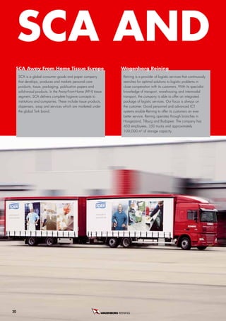 SCa anD r
 SCa away from Home Tissue europe                                  Wagenborg reining
     SCA is a global consumer goods and paper company                Reining is a provider of logistic services that continuously
     that develops, produces and markets personal care               searches for optimal solutions to logistic problems in
     products, tissue, packaging, publication papers and             close co-operation with its customers. With its specialist
     solid-wood products. In the Away-From-Home (AFH) tissue         knowledge of transport, warehousing and intermodal
     segment, SCA delivers complete hygiene concepts to              transport, the company is able to offer an integrated
     institutions and companies. These include tissue products,      package of logistic services. Our focus is always on
     dispensers, soap and services which are marketed under          the customer. Good personnel and advanced ICT
     the global Tork brand.                                          systems enable Reining to offer its customers an ever
                                                                     better service. Reining operates through branches in
                                                                     Hoogezand, Tilburg and Budapest. The company has
                                                                     450 employees, 350 trucks and approximately
                                                                     100,000 m2 of storage capacity.




20                                                                REINING B.V.
 