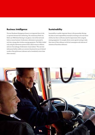 business intelligence                                                        Sustainability
The new Warehouse Management System is an important factor in the            Sustainability is another important theme in this partnership. Reining
co-operation between SCA and Reining. The revolutionary Multi-site           has taken its social responsibility seriously by investing in new and cleaner
Multi-user WMS shows Reining in one glance a view of the total stock         vehicles, but there is still some room for improvement when using the
levels at various locations. Furthermore, information is processed in        existing equipment. For example, drivers receive special training to make
real-time, among others wireless scanning equipment. The WMS is linked       them aware of their influence on the fuel consumption and reduction of
to by using the information systems of SCA, which ensures an efficient       emissions of hazardous substances.
and error-free exchange of information. Suzan Gelesits: ‘This real-time
information facility enables us to monitor the process by way of a limited
number of key performance indicators and to immediately correct these
where necessary.’




                                                                               REINING B.V.                                                                  23
 