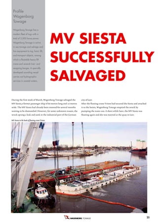 Profile
  Wagenborg
  Towage

  wagenborg towage has a




                                                 Mv SieSTa
  modern fleet of tugs with a
  total of 5,500 horse power.
  wagenborg towage is active
  in sea towage and salvage and




                                                 SuCCeSSfuLLy
  has equipment to tug, hoist, lift,
  and transport objects, among
  which a floatable heavy lift
  crane and several river- and




                                                 SaLvageD
  seagoing barges. a specially
  developed sounding vessel
  carries out hydrographic
  services in coastal waters.




During the first week of March, Wagenborg Towage salvaged the       city of Leer.
MV Siesta,a former passenger ship of 60 metres long and 10 metres   After the floating crane Triton had secured the Siesta and attached
wide. The MV Siesta had already been moored for several months      it to the hoists, Wagenborg Towage emptied the wreck by
waiting to be dismantled. However, for some unknown reason, the     pumping the water out. A short while later, the MV Siesta was
wreck sprang a leak and sank in the industrial port of the German   floating again and she was moored at the quay in Leer.

MV Siesta in the hook of floating crane Triton




                                                                     TOWAGE                                                               25
 